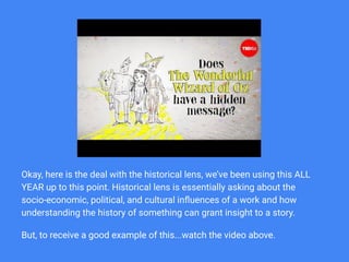 ...
Okay, here is the deal with the historical lens, we’ve been using this ALL
YEAR up to this point. Historical lens is essentially asking about the
socio-economic, political, and cultural inﬂuences of a work and how
understanding the history of something can grant insight to a story.
But, to receive a good example of this...watch the video above.
 