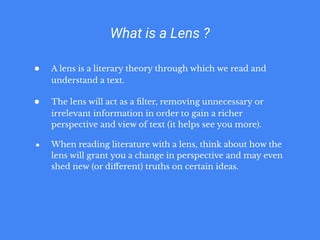 What is a Lens ?
● A lens is a literary theory through which we read and
understand a text.
● The lens will act as a ﬁlter, removing unnecessary or
irrelevant information in order to gain a richer
perspective and view of text (it helps see you more).
● When reading literature with a lens, think about how the
lens will grant you a change in perspective and may even
shed new (or diﬀerent) truths on certain ideas.
 