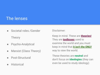 ● Societal roles /Gender
Theory
● Psycho-Analytical
● Marxist (Class Theory)
● Post-Structural
● Historical
The lenses
Disclaimer:
Keep in mind. These are theories!
They are toolboxes used to
examine the world and you must
keep in mind that it isn’t the ONLY
way to view the world.
These theories are neutral and
don’t focus on ideologies (they can
even be used to study ideology)
 