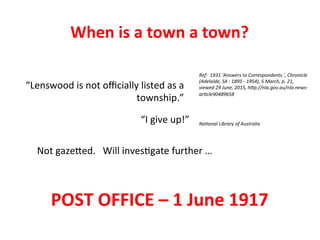Ref:	
  	
  1931	
  'Answers	
  to	
  Correspondents.',	
  Chronicle	
  
(Adelaide,	
  SA	
  :	
  1895	
  -­‐	
  1954),	
  5	
  March,	
  p.	
  21,	
  
viewed	
  29	
  June,	
  2015,	
  hHp://nla.gov.au/nla.news-­‐
arKcle90489658	
  
“Lenswood	
  is	
  not	
  oﬃcially	
  listed	
  as	
  a	
  
township.”	
  
NaKonal	
  Library	
  of	
  Australia	
  “I	
  give	
  up!”	
  
Not	
  gaze<ed.	
  	
  	
  Will	
  inves>gate	
  further	
  …	
  
POST	
  OFFICE	
  –	
  1	
  June	
  1917	
  
When	
  is	
  a	
  town	
  a	
  town?	
  
 
