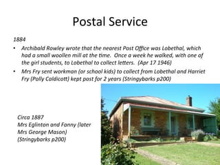 Postal	
  Service	
  
1884	
  
•  Archibald	
  Rowley	
  wrote	
  that	
  the	
  nearest	
  Post	
  Oﬃce	
  was	
  Lobethal,	
  which	
  
had	
  a	
  small	
  woollen	
  mill	
  at	
  the	
  Kme.	
  	
  Once	
  a	
  week	
  he	
  walked,	
  with	
  one	
  of	
  
the	
  girl	
  students,	
  to	
  Lobethal	
  to	
  collect	
  leHers.	
  	
  (Apr	
  17	
  1946)	
  
•  Mrs	
  Fry	
  sent	
  workman	
  (or	
  school	
  kids)	
  to	
  collect	
  from	
  Lobethal	
  and	
  Harriet	
  
Fry	
  (Polly	
  CaldicoH)	
  kept	
  post	
  for	
  2	
  years	
  (Stringybarks	
  p200)	
  
	
  
	
  
	
  
Circa	
  1887	
  
Mrs	
  Eglinton	
  and	
  Fanny	
  (later	
  
Mrs	
  George	
  Mason)	
  
(Stringybarks	
  p200)	
  
 