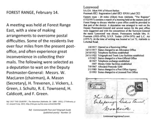 Ref:	
  	
  Commonwealth	
  Post	
  and	
  Telegraph	
  Guide	
  
(published	
  yearly)	
  -­‐	
  Number	
  15	
  
FOREST	
  RANGE,	
  February	
  14.	
  
	
  
A	
  mee>ng	
  was	
  held	
  at	
  Forest	
  Range	
  
East,	
  with	
  a	
  view	
  of	
  making	
  
arrangements	
  to	
  overcome	
  postal	
  
diﬃcul>es.	
  Some	
  of	
  the	
  residents	
  live	
  
over	
  four	
  miles	
  from	
  the	
  present	
  post-­‐
oﬃce,	
  and	
  oRen	
  experience	
  great	
  
inconvenience	
  in	
  collec>ng	
  their	
  
mails.	
  The	
  following	
  were	
  selected	
  as	
  
a	
  deputa>on	
  to	
  wait	
  on	
  the	
  Deputy	
  
Postmaster-­‐General:	
  	
  Messrs.	
  W.	
  
MacLaren	
  (chairman),	
  A.	
  Mason	
  
(Secretary),	
  H.	
  Trevenen,	
  J.	
  Vickers,	
  J.	
  
Green,	
  J.	
  Schultz,	
  R.	
  E.	
  Townsend,	
  H.	
  
Caldico<,	
  and	
  F.	
  Green.	
  
	
  
Ref:	
  1917	
  'THE	
  COUNTRY.',	
  The	
  AdverKser	
  (Adelaide,	
  SA	
  :	
  1889	
  -­‐	
  1931),	
  17	
  February,	
  p.	
  
12,	
  viewed	
  9	
  July,	
  2015,	
  hHp://nla.gov.au/nla.news-­‐arKcle5562708	
  
 