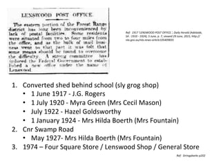 Ref:	
  	
  1917	
  'LENSWOOD	
  POST	
  OFFICE.',	
  Daily	
  Herald	
  (Adelaide,	
  
SA	
  :	
  1910	
  -­‐	
  1924),	
  5	
  June,	
  p.	
  7,	
  viewed	
  29	
  June,	
  2015,	
  hHp://
nla.gov.au/nla.news-­‐arKcle105409835	
  
1.  Converted	
  shed	
  behind	
  school	
  (sly	
  grog	
  shop)	
  
•  1	
  June	
  1917	
  -­‐	
  J.G.	
  Rogers	
  	
  
•  1	
  July	
  1920	
  -­‐	
  Myra	
  Green	
  (Mrs	
  Cecil	
  Mason)	
  
•  July	
  1922	
  -­‐	
  Hazel	
  Goldsworthy	
  
•  1	
  January	
  1924	
  -­‐	
  Mrs	
  Hilda	
  Boerth	
  (Mrs	
  Fountain)	
  
2.  Cnr	
  Swamp	
  Road	
  
•  May	
  1927-­‐	
  Mrs	
  Hilda	
  Boerth	
  (Mrs	
  Fountain)	
  
3.  1974	
  –	
  Four	
  Square	
  Store	
  /	
  Lenswood	
  Shop	
  /	
  General	
  Store	
  
	
   Ref:	
  	
  Stringybarks	
  p202	
  
 