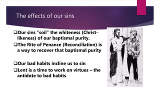 The effects of our sins
Our sins “soil” the whiteness (Christ-
likeness) of our baptismal purity.
The Rite of Penance (Reconciliation) is
a way to recover that baptismal purity
Our bad habits incline us to sin
Lent is a time to work on virtues – the
antidote to bad habits
 