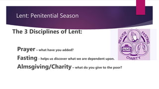 Lent: Penitential Season
The 3 Disciplines of Lent:
Prayer – what have you added?
Fasting - helps us discover what we are dependent upon.
Almsgiving/Charity – what do you give to the poor?
 