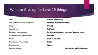What to Give up for Lent: 19 things
Fear
The need to please everyone
Envy
Impatience.
Sense of entitlement
Bitterness and Resentment
Blame
Gossip and Negativity
Comparison
Fear of failure.
A spirit of poverty
Feelings of unworthiness
Doubt
Self-pity
Retirement (Lack of purpose/wasting time)
Excuses
Lack of counsel
Pride
Worry
Monsignor Keith Derouen
 