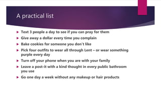 A practical list
 Text 3 people a day to see if you can pray for them
 Give away a dollar every time you complain
 Bake cookies for someone you don’t like
 Pick four outfits to wear all through Lent – or wear something
purple every day
 Turn off your phone when you are with your family
 Leave a post-it with a kind thought in every public bathroom
you use
 Go one day a week without any makeup or hair products
 