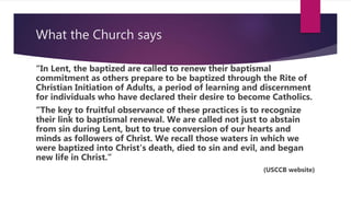 What the Church says
“In Lent, the baptized are called to renew their baptismal
commitment as others prepare to be baptized through the Rite of
Christian Initiation of Adults, a period of learning and discernment
for individuals who have declared their desire to become Catholics.
“The key to fruitful observance of these practices is to recognize
their link to baptismal renewal. We are called not just to abstain
from sin during Lent, but to true conversion of our hearts and
minds as followers of Christ. We recall those waters in which we
were baptized into Christ's death, died to sin and evil, and began
new life in Christ.”
(USCCB website)
 