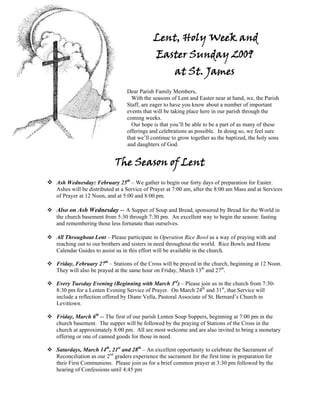 Lent, Holy Week and
                                            Easter Sunday 2009
                                                    at St. James
                               Dear Parish Family Members,
                                 With the seasons of Lent and Easter near at hand, we, the Parish
                               Staff, are eager to have you know about a number of important
                               events that will be taking place here in our parish through the
                               coming weeks.
                                 Our hope is that you’ll be able to be a part of as many of these
                               offerings and celebrations as possible. In doing so, we feel sure
                               that we’ll continue to grow together as the baptized, the holy sons
                               and daughters of God.


                         The Season of Lent
Ash Wednesday: February 25th – We gather to begin our forty days of preparation for Easter.
Ashes will be distributed at a Service of Prayer at 7:00 am, after the 8:00 am Mass and at Services
of Prayer at 12 Noon, and at 5:00 and 8:00 pm.

Also on Ash Wednesday -- A Supper of Soup and Bread, sponsored by Bread for the World in
the church basement from 5:30 through 7:30 pm. An excellent way to begin the season: fasting
and remembering those less fortunate than ourselves.

All Throughout Lent – Please participate in Operation Rice Bowl as a way of praying with and
reaching out to our brothers and sisters in need throughout the world. Rice Bowls and Home
Calendar Guides to assist us in this effort will be available in the church.

Friday, February 27th – Stations of the Cross will be prayed in the church, beginning at 12 Noon.
They will also be prayed at the same hour on Friday, March 13th and 27th.

Every Tuesday Evening (Beginning with March 3rd) – Please join us in the church from 7:30-
8:30 pm for a Lenten Evening Service of Prayer. On March 24th and 31st, that Service will
include a reflection offered by Diane Vella, Pastoral Associate of St. Bernard’s Church in
Levittown.

Friday, March 6th -- The first of our parish Lenten Soup Suppers, beginning at 7:00 pm in the
church basement. The supper will be followed by the praying of Stations of the Cross in the
church at approximately 8:00 pm. All are most welcome and are also invited to bring a monetary
offering or one of canned goods for those in need.

Saturdays, March 14th, 21st and 28th – An excellent opportunity to celebrate the Sacrament of
Reconciliation as our 2nd graders experience the sacrament for the first time in preparation for
their First Communions. Please join us for a brief common prayer at 3:30 pm followed by the
hearing of Confessions until 4:45 pm
 
