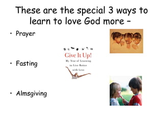 These are the special 3 ways to
    learn to love God more –
• Prayer



• Fasting



• Almsgiving
 