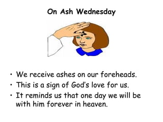 On Ash Wednesday




• We receive ashes on our foreheads.
• This is a sign of God’s love for us.
• It reminds us that one day we will be
  with him forever in heaven.
 