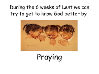 During the 6 weeks of Lent we can
try to get to know God better by




           Praying
 