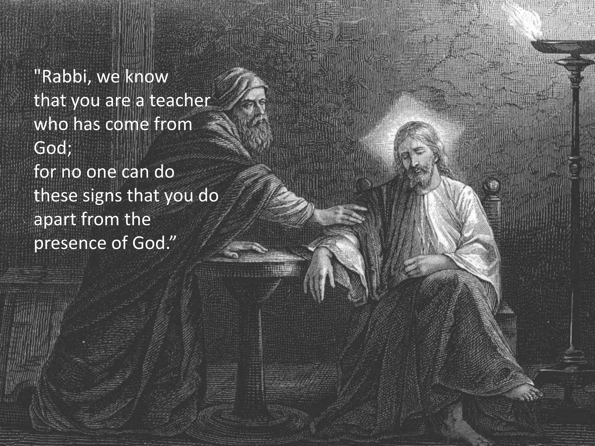 "Rabbi, we know
that you are a teacher
who has come from
God;
for no one can do
these signs that you do
apart from the
presence of God.”
 