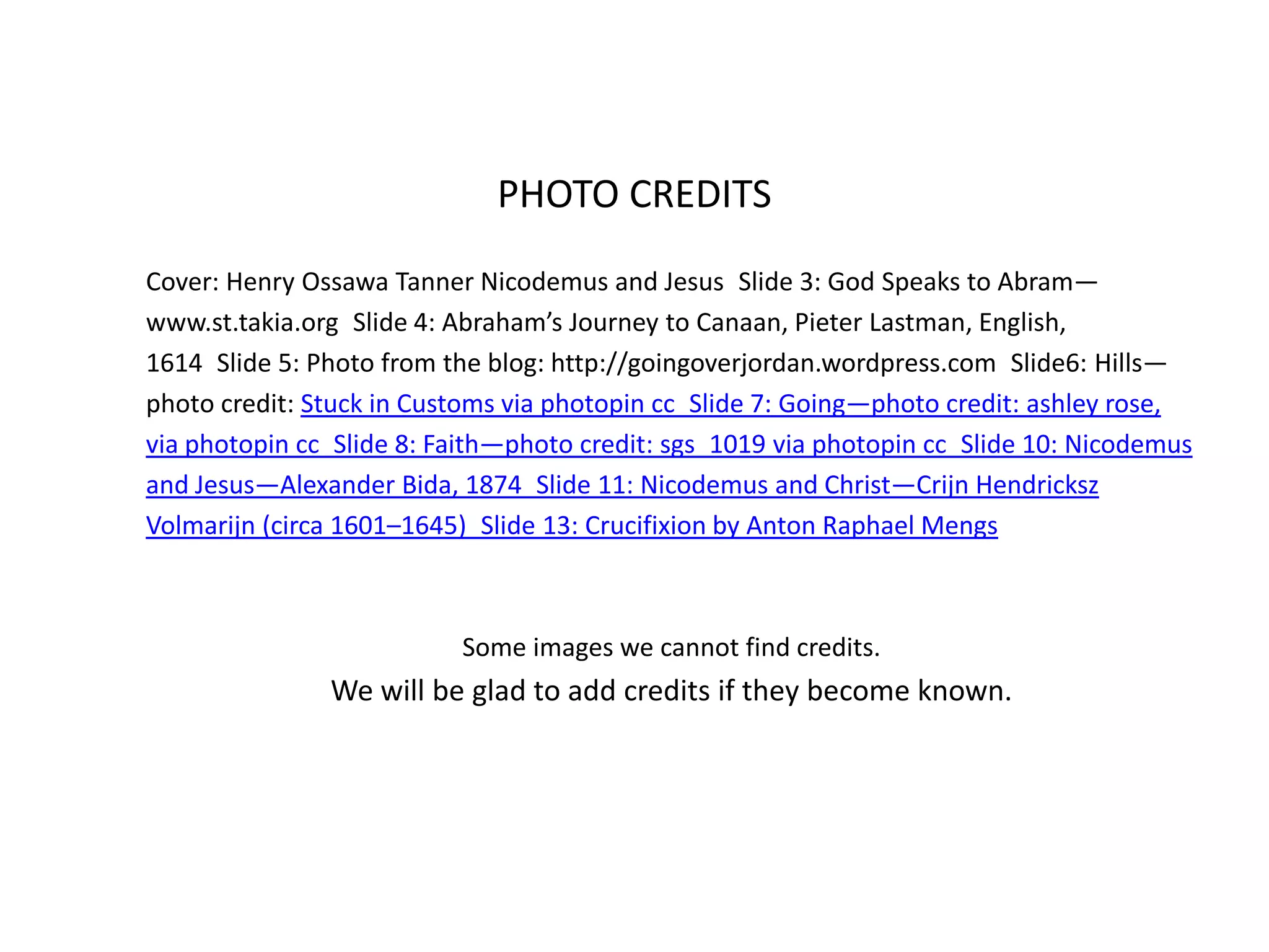 Cover: Henry Ossawa Tanner Nicodemus and Jesus Slide 3: God Speaks to Abram—
www.st.takia.org Slide 4: Abraham’s Journey to Canaan, Pieter Lastman, English,
1614 Slide 5: Photo from the blog: http://goingoverjordan.wordpress.com Slide6: Hills—
photo credit: Stuck in Customs via photopin cc Slide 7: Going—photo credit: ashley rose,
via photopin cc Slide 8: Faith—photo credit: sgs_1019 via photopin cc Slide 10: Nicodemus
and Jesus—Alexander Bida, 1874 Slide 11: Nicodemus and Christ—Crijn Hendricksz
Volmarijn (circa 1601–1645) Slide 13: Crucifixion by Anton Raphael Mengs
Some images we cannot find credits.
We will be glad to add credits if they become known.
PHOTO CREDITS
 