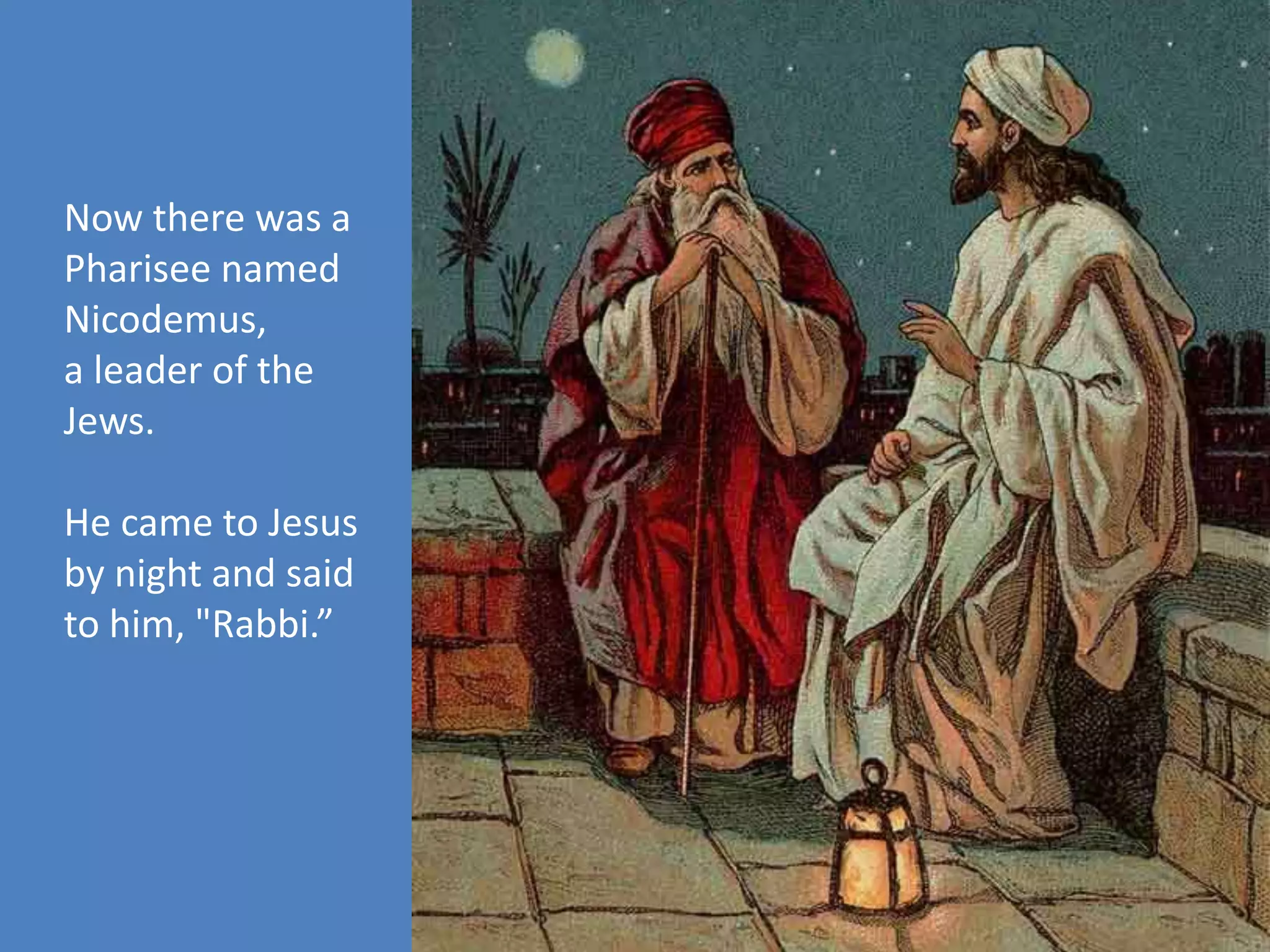 Now there was a
Pharisee named
Nicodemus,
a leader of the
Jews.
He came to Jesus
by night and said
to him, "Rabbi.”
 