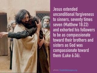 Jesus extended
unconditional forgiveness
to sinners, seventy times
seven (Matthew 18:22)
and exhorted his followers
to be as compassionate
toward their brothers and
sisters as God was
compassionate toward
them (Luke 6:36).
photo: freebibleimages.org
 