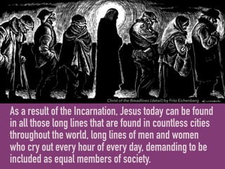 As a result of the Incarnation, Jesus today can be found
in all those long lines that are found in countless cities
throughout the world, long lines of men and women
who cry out every hour of every day, demanding to be
included as equal members of society.
Christ of the Breadlines (detail) by Fritz Eichenberg
 