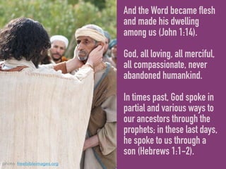 And the Word became flesh
and made his dwelling
among us (John 1:14).
God, all loving, all merciful,
all compassionate, never
abandoned humankind.
In times past, God spoke in
partial and various ways to
our ancestors through the
prophets; in these last days,
he spoke to us through a
son (Hebrews 1:1-2).
photo: freebibleimages.org
 