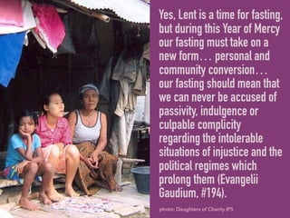 Yes, Lent is a time for fasting,
but during this Year of Mercy
our fasting must take on a
new form… personal and
community conversion…
our fasting should mean that
we can never be accused of
passivity, indulgence or
culpable complicity
regarding the intolerable
situations of injustice and the
political regimes which
prolong them (Evangelii
Gaudium, #194).
photo: Daughters of Charity IPS
 