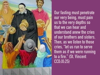 Our fasting must penetrate
our very being, must pain
us to the very depths so
that we can hear and
understand anew the cries
of our brothers and sisters.
Then, as we listen to those
cries, “let us run to serve
them as if we were running
to a fire.” (St. Vincent
CCD:XI:25)
 