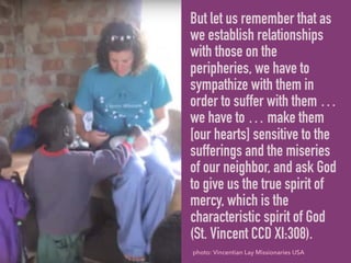 But let us remember that as
we establish relationships
with those on the
peripheries, we have to
sympathize with them in
order to suffer with them …
we have to … make them
[our hearts] sensitive to the
sufferings and the miseries
of our neighbor, and ask God
to give us the true spirit of
mercy, which is the
characteristic spirit of God
(St. Vincent CCD XI:308).
photo: Vincentian Lay Missionaries USA
 