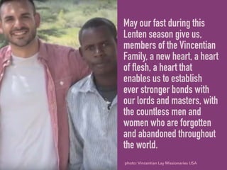 May our fast during this
Lenten season give us,
members of the Vincentian
Family, a new heart, a heart
of flesh, a heart that
enables us to establish
ever stronger bonds with
our lords and masters, with
the countless men and
women who are forgotten
and abandoned throughout
the world.
photo: Vincentian Lay Missionaries USA
 