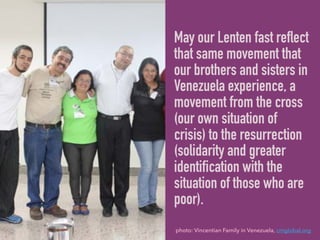 May our Lenten fast reflect
that same movement that
our brothers and sisters in
Venezuela experience, a
movement from the cross
(our own situation of
crisis) to the resurrection
(solidarity and greater
identification with the
situation of those who are
poor).
photo: Vincentian Family in Venezuela, cmglobal.org
 