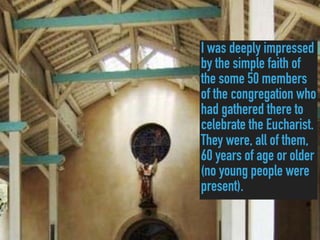 I was deeply impressed
by the simple faith of
the some 50 members
of the congregation who
had gathered there to
celebrate the Eucharist.
They were, all of them,
60 years of age or older
(no young people were
present).
 