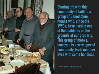 Sharing life with this
community of faith is a
group of Benedictine
monks who, since the
1990s, have lived in one
of the buildings on the
grounds of our property.
This group of monks,
however, is a very special
community. Each member
lives with some handicap.
photo: nimes.catholique.fr
 