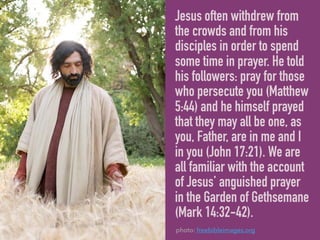 Jesus often withdrew from
the crowds and from his
disciples in order to spend
some time in prayer. He told
his followers: pray for those
who persecute you (Matthew
5:44) and he himself prayed
that they may all be one, as
you, Father, are in me and I
in you (John 17:21). We are
all familiar with the account
of Jesus’ anguished prayer
in the Garden of Gethsemane
(Mark 14:32-42).
photo: freebibleimages.org
 