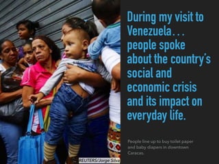 During my visit to
Venezuela…
people spoke
about the country’s
social and
economic crisis
and its impact on
everyday life.
People line up to buy toilet paper
and baby diapers in downtown
Caracas.
REUTERS/Jorge Silva
 