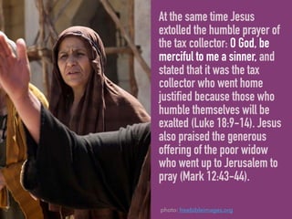At the same time Jesus
extolled the humble prayer of
the tax collector: O God, be
merciful to me a sinner, and
stated that it was the tax
collector who went home
justified because those who
humble themselves will be
exalted (Luke 18:9-14). Jesus
also praised the generous
offering of the poor widow
who went up to Jerusalem to
pray (Mark 12:43-44).
photo: freebibleimages.org
 