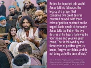 Before he departed this world,
Jesus left his followers the
legacy of a prayer that
combines two great desires
centered on God, with three
cries of petition centered on the
urgent basic needs of humanity.
Jesus tells the Father the two
desires of his heart: hallowed be
your name and your kingdom
come. That is followed by the
three cries of petition: give us
bread, forgive our debts, and do
not bring us to the time of trial.*
*José Antonio Pagola, Jesus: An Historical
Approximation, translated: Margaret Wilde,
Convivium Press, Miami, 2014, p. 313-316.
photo: freebibleimages.org
 