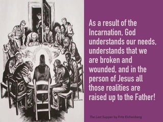 As a result of the
Incarnation, God
understands our needs,
understands that we
are broken and
wounded, and in the
person of Jesus all
those realities are
raised up to the Father!
The Last Supper by Fritz Eichenberg
 