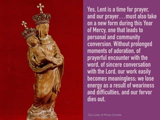 Yes, Lent is a time for prayer,
and our prayer…must also take
on a new form during this Year
of Mercy, one that leads to
personal and community
conversion. Without prolonged
moments of adoration, of
prayerful encounter with the
word, of sincere conversation
with the Lord, our work easily
becomes meaningless; we lose
energy as a result of weariness
and difficulties, and our fervor
dies out.
Our Lady of Prime-Combe
 