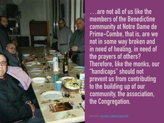 …are not all of us like the
members of the Benedictine
community at Notre Dame de
Prime-Combe, that is, are we
not in some way broken and
in need of healing, in need of
the prayers of others?
Therefore, like the monks, our
“handicaps” should not
prevent us from contributing
to the building up of our
community, the association,
the Congregation.
photo: nimes.catholique.fr
 