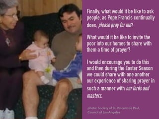 Finally, what would it be like to ask
people, as Pope Francis continually
does, please pray for me?
What would it be like to invite the
poor into our homes to share with
them a time of prayer?
I would encourage you to do this
and then during the Easter Season
we could share with one another
our experience of sharing prayer in
such a manner with our lords and
masters.
photo: Society of St. Vincent de Paul,
Council of Los Angeles
 