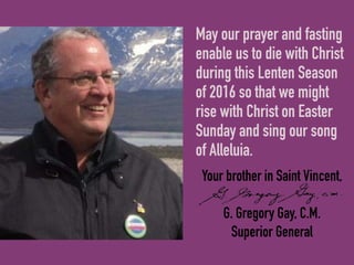Your brother in Saint Vincent,
G. Gregory Gay, C.M.
Superior General
May our prayer and fasting
enable us to die with Christ
during this Lenten Season
of 2016 so that we might
rise with Christ on Easter
Sunday and sing our song
of Alleluia.
 