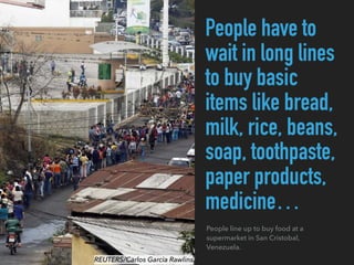 People have to
wait in long lines
to buy basic
items like bread,
milk, rice, beans,
soap, toothpaste,
paper products,
medicine…
People line up to buy food at a
supermarket in San Cristobal,
Venezuela.
REUTERS/Carlos Garcia Rawlins
 