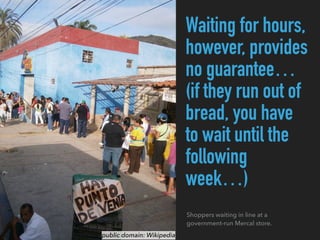 Waiting for hours,
however, provides
no guarantee…
(if they run out of
bread, you have
to wait until the
following
week…)
public domain: Wikipedia
Shoppers waiting in line at a
government-run Mercal store.
 