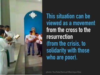 This situation can be
viewed as a movement
from the cross to the
resurrection
(from the crisis, to
solidarity with those
who are poor).
photo: YouTube/Samuel Manrique Díaz
 