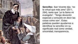 Sencillez. San Vicente dijo, “es
la virtud que más amo” (SV I,
284), tanto que “yo la llamo mi
evangelio”. “Tengo devoción
especial y consuelo en decir las
cosas como son”. Estas
palabras pueden ayudarnos a
identificar la sencillez en su
significado real como verdad,
sinceridad, transparencia.
 