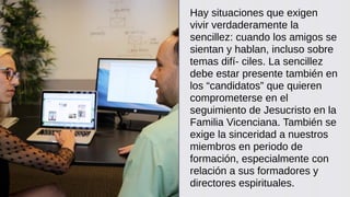 Hay situaciones que exigen
vivir verdaderamente la
sencillez: cuando los amigos se
sientan y hablan, incluso sobre
temas difí- ciles. La sencillez
debe estar presente también en
los “candidatos” que quieren
comprometerse en el
seguimiento de Jesucristo en la
Familia Vicenciana. También se
exige la sinceridad a nuestros
miembros en periodo de
formación, especialmente con
relación a sus formadores y
directores espirituales.
 