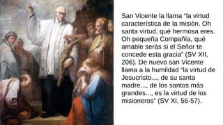 San Vicente la llama “la virtud
característica de la misión. Oh
santa virtud, qué hermosa eres.
Oh pequeña Compañía, qué
amable serás si el Señor te
concede esta gracia” (SV XII,
206). De nuevo san Vicente
llama a la humildad “la virtud de
Jesucristo..., de su santa
madre..., de los santos más
grandes..., es la virtud de los
misioneros” (SV XI, 56-57).
 