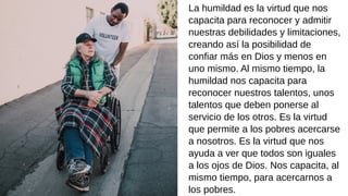 La humildad es la virtud que nos
capacita para reconocer y admitir
nuestras debilidades y limitaciones,
creando así la posibilidad de
confiar más en Dios y menos en
uno mismo. Al mismo tiempo, la
humildad nos capacita para
reconocer nuestros talentos, unos
talentos que deben ponerse al
servicio de los otros. Es la virtud
que permite a los pobres acercarse
a nosotros. Es la virtud que nos
ayuda a ver que todos son iguales
a los ojos de Dios. Nos capacita, al
mismo tiempo, para acercarnos a
los pobres.
 