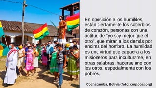 En oposición a los humildes,
están ciertamente los soberbios
de corazón, personas con una
actitud de “yo soy mejor que el
otro”, que miran a los demás por
encima del hombro. La humildad
es una virtud que capacita a los
misioneros para inculturarse, en
otras palabras, hacerse uno con
los otros, especialmente con los
pobres.
Cochabamba, Bolivia (foto: cmglobal.org)
 