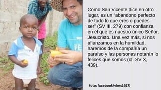 Como San Vicente dice en otro
lugar, es un “abandono perfecto
de todo lo que eres o puedes
ser” (SV III, 279) con confianza
en él que es nuestro único Señor,
Jesucristo. Una vez más, si nos
afianzamos en la humildad,
haremos de la compañía un
paraíso y las personas notarán lo
felices que somos (cf. SV X,
439).
foto: facebook/vims1617)
 