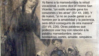 Yo llamo a la mansedumbre la virtud
vocacional, o como dice el mismo San
Vicente, “un estilo amable gana los
corazones y les atrae” (SV XII, 198). Y
de nuevo, “si no se puede ganar a un
hombre por la amabilidad y la paciencia,
será difícil conseguirlo de otra manera”
(SV VII, 226). Otras palabras que
podemos usar hoy con relación a la
palabra mansedumbre, serían,
bondadoso, cortés, amable, simpático.
 
