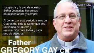 CUARESMA
¡La gracia y la paz de nuestro
Señor Jesucristo llenen sus
corazones ahora y siempre!
Al comenzar este periodo santo de
Cuaresma, pido al Señor que sea
un tiempo de muerte y
resurrección para todos y cada
uno de vosotros.
 