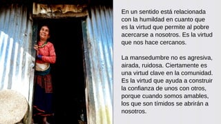 En un sentido está relacionada
con la humildad en cuanto que
es la virtud que permite al pobre
acercarse a nosotros. Es la virtud
que nos hace cercanos.
La mansedumbre no es agresiva,
airada, ruidosa. Ciertamente es
una virtud clave en la comunidad.
Es la virtud que ayuda a construir
la confianza de unos con otros,
porque cuando somos amables,
los que son tímidos se abrirán a
nosotros.
 